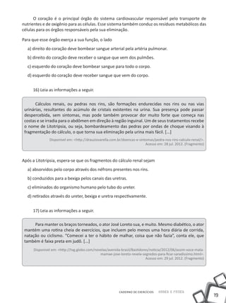 O coração é o principal órgão do sistema cardiovascular responsável pelo transporte de
nutrientes e de oxigênio para as células. Esse sistema também conduz os resíduos metabólicos das
células para os órgãos responsáveis pela sua eliminação.

Para que esse órgão exerça a sua função, o lado
  a) direito do coração deve bombear sangue arterial pela artéria pulmonar.
  b) direito do coração deve receber o sangue que vem dos pulmões.
  c) esquerdo do coração deve bombear sangue para todo o corpo.
  d) esquerdo do coração deve receber sangue que vem do corpo.


     16) Leia as informações a seguir.


       Cálculos renais, ou pedras nos rins, são formações endurecidas nos rins ou nas vias
 urinárias, resultantes do acúmulo de cristais existentes na urina. Sua presença pode passar
 despercebida, sem sintomas, mas pode também provocar dor muito forte que começa nas
 costas e se irradia para o abdômen em direção à região inguinal. Um de seus tratamentos recebe
 o nome de Litotripsia, ou seja, bombardeamento das pedras por ondas de choque visando à
 fragmentação do cálculo, o que torna sua eliminação pela urina mais fácil. [...]
               Disponível em: <http://drauziovarella.com.br/doencas-e-sintomas/pedra-nos-rins-calculo-renal/>.
                                                                          Acesso em: 28 jul. 2012. (Fragmento)



Após a Litotripsia, espera-se que os fragmentos do cálculo renal sejam
  a) absorvidos pelo corpo através dos néfrons presentes nos rins.
  b) conduzidos para a bexiga pelos canais das uretras.
  c) eliminados do organismo humano pelo tubo do ureter.
  d) retirados através do ureter, bexiga e uretra respectivamente.


     17) Leia as informações a seguir.

      Para manter os braços torneados, o ator José Loreto sua, e muito. Mesmo diabético, o ator
 mantém uma rotina cheia de exercícios, que incluem pelo menos uma hora diária de corrida,
 natação ou ciclismo. “Comecei a ter o hábito de malhar, coisa que não fazia”, conta ele, que
 também é faixa preta em judô. [...]
      Disponível em: <http://tvg.globo.com/novelas/avenida-brasil/Bastidores/noticia/2012/06/assim-voce-mata-
                                              mamae-jose-loreto-revela-segredos-para-ficar-saradissimo.html>.
                                                                           Acesso em: 29 jul. 2012. (Fragmento)




                                                          CADERNO DE EXERCÍCIOS   Saber e Fazer
                                                                                                                  19
 
