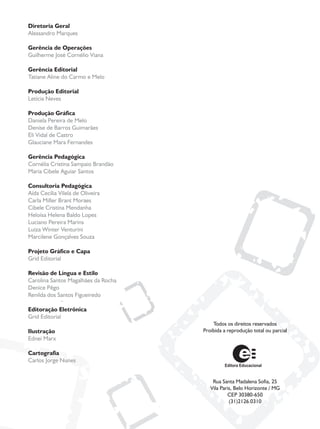 Diretoria Geral
Alessandro Marques

Gerência de Operações
Guilherme José Cornélio Viana

Gerência Editorial
Tatiane Aline do Carmo e Melo

Produção Editorial
Letícia Neves

Produção Gráfica
Daniela Pereira de Melo
Denise de Barros Guimarães
Eli Vidal de Castro
Glauciane Mara Fernandes

Gerência Pedagógica
Cornélia Cristina Sampaio Brandão
Maria Cibele Aguiar Santos

Consultoria Pedagógica
Aída Cecília Vilela de Oliveira
Carla Miller Brant Moraes
Cibele Cristina Mendanha
Heloísa Helena Baldo Lopes
Luciano Pereira Marins
Luiza Winter Venturini
Marcilene Gonçalves Souza

Projeto Gráfico e Capa
Grid Editorial

Revisão de Língua e Estilo
Carolina Santos Magalhães da Rocha
Denice Pêgo
Renilda dos Santos Figueiredo

Editoração Eletrônica
Grid Editorial
                                         Todos os direitos reservados
Ilustração                           Proibida a reprodução total ou parcial
Ednei Marx

Cartografia
Carlos Jorge Nunes


                                         Rua Santa Madalena Sofia, 25
                                        Vila Paris, Belo Horizonte / MG
                                                CEP 30380-650
                                                 (31)2126.0310
 