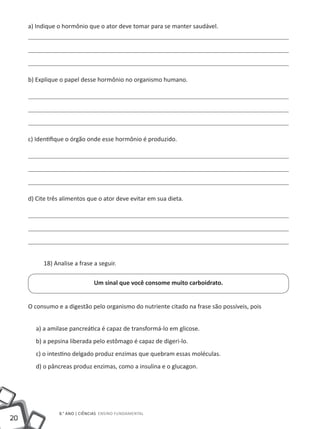 a) Indique o hormônio que o ator deve tomar para se manter saudável.




     b) Explique o papel desse hormônio no organismo humano.




     c) Identifique o órgão onde esse hormônio é produzido.




     d) Cite três alimentos que o ator deve evitar em sua dieta.




          18) Analise a frase a seguir.

                               Um sinal que você consome muito carboidrato.


     O consumo e a digestão pelo organismo do nutriente citado na frase são possíveis, pois


       a) a amilase pancreática é capaz de transformá-lo em glicose.
       b) a pepsina liberada pelo estômago é capaz de digeri-lo.
       c) o intestino delgado produz enzimas que quebram essas moléculas.
       d) o pâncreas produz enzimas, como a insulina e o glucagon.




                8.° ano | ciências Ensino Fundamental
20
 