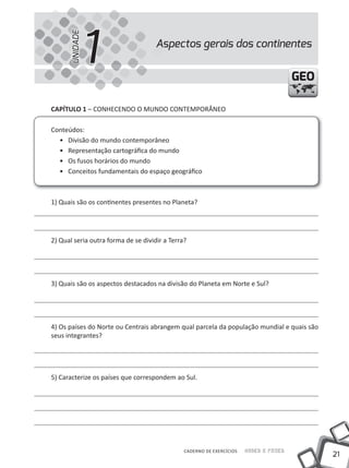 UNIDADE
                1                    Aspectos gerais dos continentes


                                                                                       GEO

CAPíTULO 1 – CONHECENDO O MuNDO CONtEMPORÂNEO

Conteúdos:
  • Divisão do mundo contemporâneo
  • Representação cartográfica do mundo
  • Os fusos horários do mundo
  • Conceitos fundamentais do espaço geográfico



1) Quais são os continentes presentes no Planeta?




2) Qual seria outra forma de se dividir a terra?




3) Quais são os aspectos destacados na divisão do Planeta em Norte e Sul?




4) Os países do Norte ou Centrais abrangem qual parcela da população mundial e quais são
seus integrantes?




5) Caracterize os países que correspondem ao Sul.




                                               CADERNO DE EXERCÍCIOS   Saber e Fazer
                                                                                             21
 