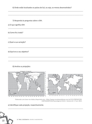 6) Onde estão localizados os países do Sul, ou seja, os menos desenvolvidos?




           7) Responda às perguntas sobre o IDH.

     a) O que significa IDH:



     b) Como foi criado?




     c) Qual a sua variação?




     d) Qual era o seu objetivo?




           8) Analise as projeções:




              Elaborado com base nos dados disponíveis em: <http://www.mundovestibular.com.br/23/1/PROJECOES.
                                                    CARTOGRAFICAS/Paacutegina1.html>. Acesso em: 17 jul. 2012.

     a) Identifique cada projeção, respectivamente.




                 8.° ano | GEOGRAFIA Ensino Fundamental
22
 