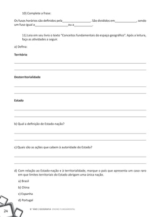 10) Complete a frase:

     Os fusos horários são definidos pela_________________. São divididos em_____________, sendo
     um fuso igual a____________________ou a___________.


           11) Leia em seu livro o texto “Conceitos fundamentais do espaço geográfico”. Após a leitura,
           faça as atividades a seguir.

     a) Defina:

     Território




     Desterritorialidade




     Estado




     b) Qual a definição de Estado-nação?




     c) Quais são as ações que cabem à autoridade do Estado?




     d)	 Com relação ao Estado-nação e à territorialidade, marque o país que apresenta um caso raro
         em que limites territoriais do Estado abrigam uma única nação.
        a) Brasil
        b) China
        c) Espanha
        d) Portugal

                    8.° ano | GEOGRAFIA Ensino Fundamental
24
 