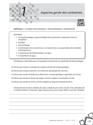 1
        UNIDADE
                                     Aspectos gerais dos continentes

                                                                                        GEO

  CAPíTULO 2 – O ESPAÇO FÍSICO MuNDIAL: tRANSFORMAÇÃO E APROPRIAÇÃO

  Conteúdos:
    • Formação geológica e geomorfológica dos continentes x potencial mineral e
       energético
    • Geologia
    • Geomorfologia
    • A distribuição dos ecossistemas e os impactos de sua apropriação pela sociedade
       contemporânea
    • A importância da biodiversidade e da água
    • A importância da água

  12) Marque a alternativa que corresponde corretamente ao significado de Geocronologia.


a) Ciência que estuda a evolução das espécies através do tempo geológico.
b) Ciência que estuda as plantas e os modos de reprodução das mesmas.
c) Ciência que estuda métodos para determinar o tempo geológico, registrado nas rochas.
d) Ciência que estuda os fósseis de origem animal e vegetal, encontrados no solo.
e) Ciência que estuda os reinos animal e vegetal ao longo da evolução da terra.


  13) Atualmente existem métodos de saber a idade de uma rocha. Os dois mais utilizados são
  o método relativo e o absoluto. Após a leitura do seu livro-texto, defina esses dois métodos.




                                                CADERNO DE EXERCÍCIOS   Saber e Fazer
                                                                                                  25
 