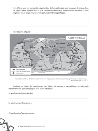 14) A Terra vive em constante movimento e deformações das suas unidades de relevo. Isso
          se deve a determinadas forças que são responsáveis pelo modelamento terrestre. Cite e
          explique essas forças responsáveis por essa dinâmica geológica.




          15) Observe a figura:




           Elaborado com base de dados disponíveis em: <http://www.infoescola.com/geografia/placas-tectonicas/>.
                                                                                       Acesso em: 19. jul. 2012


           Explique os tipos de movimentos das placas tectônicas e exemplifique as principais
     transformações ocasionadas por suas ações na crosta:

     a) Movimentos Convergentes:



     b) Movimentos Divergentes:




     c) Movimentos Transformantes:




               8.° ano | GEOGRAFIA Ensino Fundamental
26
 