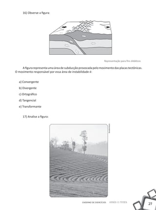 16) Observe a figura:




                                                                    Representação para fins didáticos

    A figura representa uma área de subducção provocada pelo movimento das placas tectônicas.
O movimento responsável por essa área de instabilidade é:


  a) Convergente
  b) Divergente
  c) Ortográfico
  d) Tangencial
  e) Transformante


     17) Analise a figura:
                                                                         Shutterstock




                                                 CADERNO DE EXERCÍCIOS         Saber e Fazer
                                                                                                        27
 