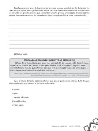 Essa figura remete a um deslizamento de terra que ocorreu na cidade do Rio de Janeiro em
2007, no qual o túnel Rebouças foi interditado para as obras de retirada dos entulhos. Isso é comum
de ser visto nas grandes cidades que apresentam um alto grau de urbanização. Disserte sobre o
porquê de essas áreas serem tão vulneráveis e sobre como é possível se evitar tais catástrofes.




     20) Leia o texto:


                  Tanta água disponível é incentivo ao desperdício
      70% da Terra é constituída por água, mas apenas 2,2% do recurso estão disponíveis na
 superfície do planeta para serem usados pelo homem. Você acha pouco? Segundo a ONU, a
 quantidade seria mais do que suficiente para que toda a população vivesse de forma digna, se
 não houvesse tanto desperdício e poluição no mundo.
     Fonte: <http://planetasustentavel.abril.com.br/noticia/desenvolvimento/agua-disponibilidade-uso-consumo-
                             desperdicio-falta-saneamento-541962.shtml>. Acesso em: 19. jul. 2012. (Fragmento)


     Após a leitura do texto, podemos afirmar que grande parte desse total de 2,2% de água
disponível usado pelo homem se encontra na forma de


  a) fiordes.
  b) gelo.
  c) lagoas e pântanos.
  d) lençol freático.
  e) rios e lagos.




                                                          CADERNO DE EXERCÍCIOS   Saber e Fazer
                                                                                                                 29
 