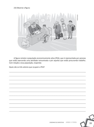 23) Observe a ﬁgura:




                                                                                       Shutterstock
     A ﬁgura remete à população economicamente ativa (PEA), que é representada por pessoas
que estão exercendo uma atividade remunerada e por aquelas que estão procurando trabalho.
Com relação a essa população, responda:

Quais são os três setores que ocupam a PEA?




                                               CADERNO DE EXERCÍCIOS   SABER E FAZER
                                                                                                      33
 