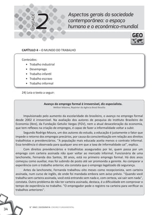 2
                                                 Aspectos gerais da sociedade


                UNIDADE
                                                 contemporânea: o espaço
                                                 humano e o econômico-mundial
                                                                                            GEO

         CAPíTULO 4 – O MuNDO DO tRABALHO

         Conteúdos:
           • trabalho industrial
           • Desemprego
           • trabalho infantil
           • trabalho escravo
           • trabalho informal

         24) Leia o texto a seguir:


                           Avanço do emprego formal é irreversível, diz especialista.
                                   Wellton Máximo, Repórter da Agência Brasil Brasília


           Impulsionado pelo aumento da escolaridade do brasileiro, o avanço no emprego formal
     desde 2002 é irreversível. Na avaliação dos autores de pesquisa do Instituto Brasileiro de
     Economia (Ibre), da Fundação Getulio Vargas (FGV), nem a atual desaceleração da economia,
     que tem reflexos na criação de empregos, é capaz de fazer a informalidade voltar a subir.
           Segundo Rodrigo Moura, um dos autores do estudo, a educação é justamente o fator que
     impede o retorno dos empregos precários, por causa da conscientização em relação aos direitos
     trabalhistas e previdenciários. ''A população mais educada aceita menos o contrato informal.
     Essa tendência é observada para qualquer ano em que a taxa de informalidade cai'', explica.
           Com direitos previdenciários e trabalhistas assegurados por lei, quem passa por um
     emprego com carteira assinada não quer voltar ao mercado informal. Funcionária de uma
     lanchonete, Fernanda dos Santos, 30 anos, está no primeiro emprego formal. Há dois anos
     começou como auxiliar, mas foi subindo de posto até ser promovida a gerente. Ao comparar a
     experiência com o trabalho anterior, ela constata que o emprego legalizado dá segurança.
           Antes da lanchonete, Fernanda trabalhou oito meses como recepcionista, sem carteira
     assinada, num curso de inglês, de onde foi mandada embora sem aviso prévio. ''Quando você
     trabalha sem carteira assinada, você está entrando sem nada e, com certeza, vai sair sem nada'',
     constata. Outro problema de não ter carteira assinada, destaca, é a dificuldade em comprovar o
     tempo de experiência no trabalho. ''O empregador pede o registro na carteira para verificar os
     trabalhos anteriores''.




               8.° ANO | GEOGRAFIA ENSINO FuNDAMENtAL
34
 