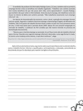 O vendedor de produtos de informática Rodrigo Castro, 21 anos, também está no primeiro
 emprego formal e lista os benefícios do trabalho legalizado. ''Trabalhar com carteira assinada
 tem muitos benefícios de que não posso abrir mão, como aposentadoria'', ressalta Rodrigo,
 que também não quer voltar à informalidade. Antes do atual emprego, ele trabalhava numa lan
 house no interior da Bahia sem carteira assinada. ''Não trabalharia novamente num emprego
 informal'', diz.
       Em épocas de desaceleração da economia, como a atual, a geração de empregos formais
 está em queda. Segundo o Cadastro Geral de Emprego e Desemprego (Caged), do Ministério do
 Trabalho, 250,3 mil postos de trabalho formais foram criados no país nos cinco primeiros meses
 do ano, o nível mais baixo para o período desde 2009. Apesar de uma possível estagnação no
 mercado de trabalho, o professor da FGV acredita que não haverá reversão no processo de
 formalização da economia.
       ''Mesmo que o nível de emprego se acomode, há um fluxo muito alto do trabalho informal
 para o formal. Quando uma vaga de emprego informal é destruída e uma vaga formal é criada,
 só ocorre uma mudança entre setores, o que deve continuar'', alega.
Disponível em: <http://agenciabrasil.ebc.com.br/noticia/2012-07-21/avanco-do-emprego-formal-e-irreversivel-diz-
                                                                         especialista>. Acesso em: 21 jul. 2012.



      Após a leitura atenta desse texto, argumente sobre os principais fatores do mundo do trabalho,
como o trabalho formal, informal, a qualificação e, principalmente, a educação, concordando ou
discordando do que foi abordado pelo repórter da Agência Brasil Brasília.




                                                           CADERNO DE EXERCÍCIOS   Saber e Fazer
                                                                                                                   35
 