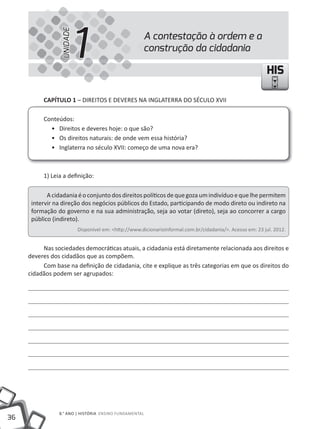 UNIDADE
                           1                           A contestação à ordem e a
                                                       construção da cidadania

                                                                                                            HIS

          CAPíTULO 1 – DIREItOS E DEVERES NA INGLAtERRA DO SÉCuLO XVII

          Conteúdos:
            • Direitos e deveres hoje: o que são?
            • Os direitos naturais: de onde vem essa história?
            • Inglaterra no século XVII: começo de uma nova era?



          1) Leia a definição:

            A cidadania é o conjunto dos direitos políticos de que goza um indivíduo e que lhe permitem
      intervir na direção dos negócios públicos do Estado, participando de modo direto ou indireto na
      formação do governo e na sua administração, seja ao votar (direto), seja ao concorrer a cargo
      público (indireto).
                           Disponível em: <http://www.dicionarioinformal.com.br/cidadania/>. Acesso em: 23 jul. 2012.


          Nas sociedades democráticas atuais, a cidadania está diretamente relacionada aos direitos e
     deveres dos cidadãos que as compõem.
          Com base na definição de cidadania, cite e explique as três categorias em que os direitos do
     cidadãos podem ser agrupados:




                8.° ANO | HIStÓRIA ENSINO FuNDAMENtAL
36
 