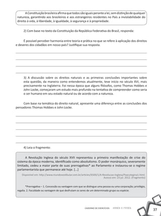 A Constituição brasileira afirma que todos são iguais perante a lei, sem distinção de qualquer
 natureza, garantindo aos brasileiros e aos estrangeiros residentes no País a inviolabilidade do
 direito à vida, à liberdade, à igualdade, à segurança e à propriedade.

      2) Com base no texto da Constituição da República Federativa do Brasil, responda:


     É possível perceber harmonia entre teoria e prática no que se refere à aplicação dos direitos
e deveres dos cidadãos em nosso país? Justifique sua resposta.




      3) A discussão sobre os direitos naturais e as primeiras conclusões importantes sobre
      esta questão, da maneira como entendemos atualmente, teve início no século XVI, mais
      precisamente na Inglaterra. Foi nessa época que alguns filósofos, como Thomas Hobbes e
      John Locke, começaram um estudo mais profundo na tentativa de compreender como seria
      o ser humano em seu estado natural ou de acordo com a natureza.

     Com base na temática do direito natural, apresente uma diferença entre as conclusões dos
pensadores Thomas Hobbes e John Locke.




      4) Leia o fragmento:


       A Revolução Inglesa do século XVII representou a primeira manifestação de crise do
 sistema da época moderna, identificado como absolutismo. O poder monárquico, severamente
 limitado, cedeu a maior parte de suas prerrogativas* ao Parlamento e instaurou-se o regime
 parlamentarista que permanece até hoje. [...]
     Disponível em: http://www.mundovestibular.com.br/articles/6500/1/A-Revolucao-Inglesa/Paacutegina1.html.
                                                                         Acesso em: 23 jul. 2012. (Fragmento)


         *Prerrogativa – 1. Concessão ou vantagem com que se distingue uma pessoa ou uma corporação; privilégio,
 regalia. 2. Faculdade ou vantagem de que desfrutam os seres de um determinado grupo ou espécie.




                                                           CADERNO DE EXERCÍCIOS   Saber e Fazer
                                                                                                                   37
 