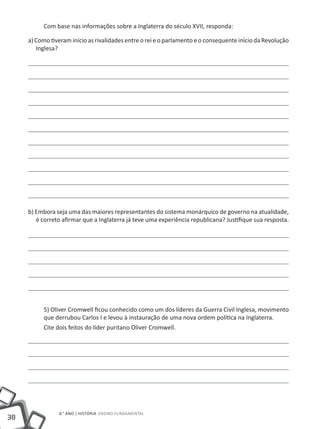 Com base nas informações sobre a Inglaterra do século XVII, responda:

     a) Como tiveram início as rivalidades entre o rei e o parlamento e o consequente início da Revolução
        Inglesa?




     b) Embora seja uma das maiores representantes do sistema monárquico de governo na atualidade,
        é correto afirmar que a Inglaterra já teve uma experiência republicana? Justifique sua resposta.




          5) Oliver Cromwell ficou conhecido como um dos líderes da Guerra Civil Inglesa, movimento
          que derrubou Carlos I e levou à instauração de uma nova ordem política na Inglaterra.
          Cite dois feitos do líder puritano Oliver Cromwell.




                8.° ano | HISTÓRIA Ensino Fundamental
38
 