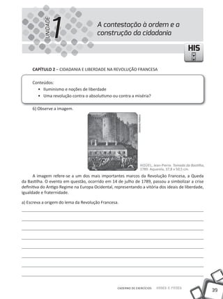 1
           UNIDADE
                                        A contestação à ordem e a
                                        construção da cidadania

                                                                                                     HIS

     CAPíTULO 2 – CIDADANIA E LIBERDADE NA REVOLuÇÃO FRANCESA

     Conteúdos:
       • Iluminismo e noções de liberdade
       • uma revolução contra o absolutismo ou contra a miséria?

     6) Observe a imagem.




                                                               Domínio Público




                                                                        HOÜEL, Jean-Pierre. Tomada da Bastilha,
                                                                        1789. Aquarela, 37,8 x 50,5 cm.
      A imagem refere-se a um dos mais importantes marcos da Revolução Francesa, a Queda
da Bastilha. O evento em questão, ocorrido em 14 de julho de 1789, passou a simbolizar a crise
definitiva do Antigo Regime na Europa Ocidental, representando a vitória dos ideais de liberdade,
igualdade e fraternidade.

a) Escreva a origem do lema da Revolução Francesa.




                                                   CADERNO DE EXERCÍCIOS         Saber e Fazer
                                                                                                                  39
 