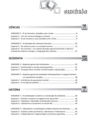 Sumário

                                                                                                               CIE
CIÊNCIAS

 UNIDADE 1 – O ser humano: conexões com o meio .........................................6
 Capítulo 1 – um ser humano biológico e cultural ................................................. 6
 Capítulo 2 – O ser humano e suas conexões com o meio....................................... 9

 UNIDADE 2 – A interação dos sistemas humanos ........................................... 15
 Capítulo 3 – Os sistemas vivos e a nutrição humana ........................................... 15
 Capítulo 4 – Ser humano – um sistema fechado operacionalmente e aberto à
 entrada de matéria e energia: a integração dos sistemas .................................... 17

                                                                                                               GEO
GEOGRAFIA

 UNIDADE 1 – Aspectos gerais dos continentes ............................................... 21
 Capítulo 1 – Conhecendo o mundo contemporâneo............................................ 21
 Capítulo 2 – O espaço físico mundial: transformação e apropriação ................... 25

 UNIDADE 2 – Aspectos gerais da sociedade contemporânea: o espaço humano
                e o econômico-mundial............................................................. 30
 Capítulo 3 – A dinâmica da população mundial ................................................... 30
 Capítulo 4 – O mundo do trabalho ....................................................................... 34

                                                                                                               HIS
HISTÓRIA

 UNIDADE 1 – A contestação à ordem e a construção da cidadania ................. 36
 Capítulo 1 – Direitos e deveres na Inglaterra do século XVII ............................... 36
 Capítulo 2 – Cidadania e liberdade na Revolução Francesa.................................. 39
 Capítulo 3 – Liberalismo e Socialismo no século XIX ............................................ 43

 UNIDADE 2 – Liberalismo e contestação à ordem colonial nas Américas ........ 45
 Capítulo 4 – Estados unidos da América: Liberalismo e Federalismo .................. 45
 Capítulo 5 – Independência e fragmentação na América espanhola ................... 47
 