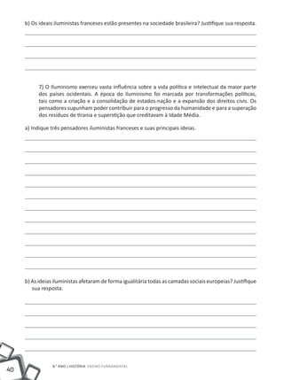 b) Os ideais iluministas franceses estão presentes na sociedade brasileira? Justifique sua resposta.




           7) O Iluminismo exerceu vasta influência sobre a vida política e intelectual da maior parte
           dos países ocidentais. A época do Iluminismo foi marcada por transformações políticas,
           tais como a criação e a consolidação de estados-nação e a expansão dos direitos civis. Os
           pensadores supunham poder contribuir para o progresso da humanidade e para a superação
           dos resíduos de tirania e superstição que creditavam à Idade Média.

     a) Indique três pensadores iluministas franceses e suas principais ideias.




     b) As ideias iluministas afetaram de forma igualitária todas as camadas sociais europeias? Justifique
        sua resposta.




                 8.° ano | HISTÓRIA Ensino Fundamental
40
 
