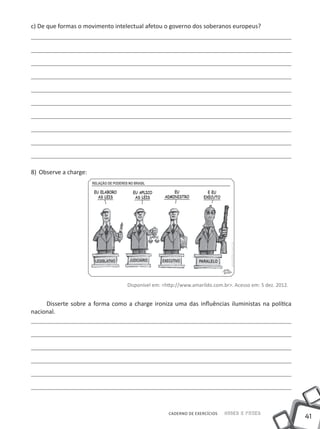 c) De que formas o movimento intelectual afetou o governo dos soberanos europeus?




8)	 Observe a charge:




                                  Disponível em: <http://www.amarildo.com.br>. Acesso em: 5 dez. 2012.


     Disserte sobre a forma como a charge ironiza uma das influências iluministas na política
nacional.




                                                   CADERNO DE EXERCÍCIOS   Saber e Fazer
                                                                                                         41
 