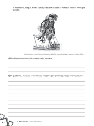 9) A caricatura, a seguir, mostra a situação das camadas sociais francesas antes da Revolução
          de 1789.




                                                                                Domínio Público
                         Disponível em: <http://en.wikipedia.org/wila/file:troisordres.jpeg>. Acesso em 5 dez. 2012.

     a) Identifique os grupos sociais representados na charge.




     b) De que forma a realidade social francesa colaborou para o início do processo revolucionário?




                8.° ano | HISTÓRIA Ensino Fundamental
42
 
