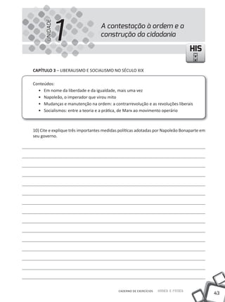 UNIDADE
                1                 A contestação à ordem e a
                                  construção da cidadania

                                                                                    HIS

CAPíTULO 3 – LIBERALISMO E SOCIALISMO NO SÉCuLO XIX

Conteúdos:
  • Em nome da liberdade e da igualdade, mais uma vez
  • Napoleão, o imperador que virou mito
  • Mudanças e manutenção na ordem: a contrarrevolução e as revoluções liberais
  • Socialismos: entre a teoria e a prática, de Marx ao movimento operário



10) Cite e explique três importantes medidas políticas adotadas por Napoleão Bonaparte em
seu governo.




                                            CADERNO DE EXERCÍCIOS   Saber e Fazer
                                                                                            43
 