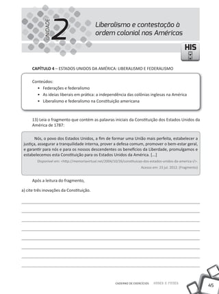 2
            UNIDADE
                                           Liberalismo e contestação à
                                           ordem colonial nas Américas

                                                                                                   HIS

      CAPíTULO 4 – EStADOS uNIDOS DA AMÉRICA: LIBERALISMO E FEDERALISMO

      Conteúdos:
        • Federações e federalismo
        • As ideias liberais em prática: a independência das colônias inglesas na América
        • Liberalismo e federalismo na Constituição americana



      13) Leia o fragmento que contém as palavras iniciais da Constituição dos Estados unidos da
      América de 1787:

        Nós, o povo dos Estados unidos, a fim de formar uma união mais perfeita, estabelecer a
 justiça, assegurar a tranquilidade interna, prover a defesa comum, promover o bem-estar geral,
 e garantir para nós e para os nossos descendentes os benefícios da Liberdade, promulgamos e
 estabelecemos esta Constituição para os Estados unidos da América. [...]
        Disponível em: <http://memoriavirtual.net/2004/10/26/constituicao-dos-estados-unidos-da-america-i/>.
                                                                        Acesso em: 23 jul. 2012. (Fragmento)


      Após a leitura do fragmento,

a) cite três inovações da Constituição.




                                                        CADERNO DE EXERCÍCIOS   Saber e Fazer
                                                                                                               45
 
