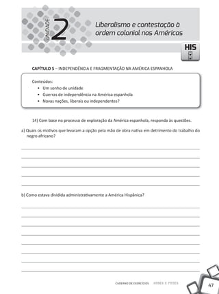 2
           UNIDADE
                                      Liberalismo e contestação à
                                      ordem colonial nas Américas

                                                                                         HIS

     CAPíTULO 5 – INDEPENDÊNCIA E FRAGMENtAÇÃO NA AMÉRICA ESPANHOLA

     Conteúdos:
       • um sonho de unidade
       • Guerras de independência na América espanhola
       • Novas nações, liberais ou independentes?



     14) Com base no processo de exploração da América espanhola, responda às questões.

a) Quais os motivos que levaram a opção pela mão de obra nativa em detrimento do trabalho do
   negro africano?




b) Como estava dividida administrativamente a América Hispânica?




                                                 CADERNO DE EXERCÍCIOS   Saber e Fazer
                                                                                               47
 
