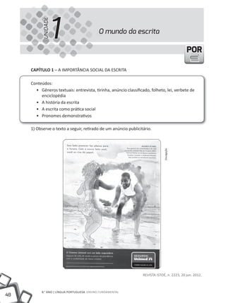 1
           UNIDADE
                                           O mundo da escrita

                                                                                            POR

     CAPíTULO 1 – A IMPORtÂNCIA SOCIAL DA ESCRItA

     Conteúdos:
       • Gêneros textuais: entrevista, tirinha, anúncio classificado, folheto, lei, verbete de
          enciclopédia
       • A história da escrita
       • A escrita como prática social
       • Pronomes demonstrativos

     1) Observe o texto a seguir, retirado de um anúncio publicitário.




                                                                              Divulgação




                                                                 REVIStA IStOÉ, n. 2223, 20 jun. 2012.



          8.° ANO | LÍNGuA PORtuGuESA ENSINO FuNDAMENtAL
48
 