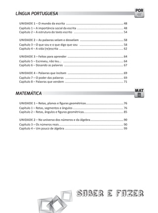 POR
LÍNGUA PORTUGUESA

 UNIDADE 1 – O mundo da escrita .................................................................. 48
 Capítulo 1 – A importância social da escrita ........................................................ 48
 Capítulo 2 – A estrutura do texto escrito ............................................................ 54

 UNIDADE 2 – As palavras velam e desvelam .................................................. 58
 Capítulo 3 – O que sou e o que digo que sou ..................................................... 58
 Capítulo 4 – A vida (re)escrita .............................................................................. 62

 UNIDADE 3 – Feitos para aprender ................................................................ 64
 Capítulo 5 – Escreveu, não leu... ......................................................................... 64
 Capítulo 6 – Dosando as palavras ........................................................................ 67

 UNIDADE 4 – Palavras que incitam ................................................................ 69
 Capítulo 7 – O poder das palavras ....................................................................... 69
 Capítulo 8 – Palavras que vendem ....................................................................... 71

                                                                                                                     MAT
MATEMÁTICA

 UNIDADE 1 – Retas, planos e figuras geométricas ........................................... 76
 Capítulo 1 – Retas, segmentos e ângulos ............................................................. 76
 Capítulo 2 – Retas, ângulos e figuras geométricas................................................ 85

 UNIDADE 2 – No universo dos números e da álgebra ...................................... 90
 Capítulo 3 – Os números reais .............................................................................. 90
 Capítulo 4 – um pouco de álgebra ....................................................................... 99




                                                             Saber e Fazer
 