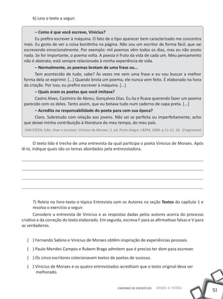 6) Leia o texto a seguir.


       – Como é que você escreve, Vinicius?
       Eu prefiro escrever à máquina. O fato de o tipo aparecer bem caracterizado me concentra
 mais. Eu gosto de ver a coisa bonitinha na página. Não sou um escritor de forma fácil, que vai
 escrevendo emocionalmente. Por exemplo: mil poemas vêm todos os dias, mas eu não anoto
 nada. Se for importante, o poema volta. A poesia é fruto da vida de cada um. Meu pensamento
 não é abstrato, está sempre relacionado à minha experiência de vida.
       – Normalmente, os poemas brotam de uma frase ou...
       Tem acontecido de tudo, sabe? Às vezes me vem uma frase e eu vou buscar a melhor
 forma dela se exprimir. [...] Quando brota um poema, ele nunca vem feito. É elaborado na hora
 da criação. Por isso, eu prefiro escrever à máquina. [...]
       – Quais eram os poetas que você imitava?
       Castro Alves, Casimiro de Abreu, Gonçalves Dias. Eu lia e ficava querendo fazer um poema
 parecido com os deles. Tanto assim, que eu botava tudo num caderno de capa preta. [...]
       – Acredita na responsabilidade do poeta para com sua época?
       Claro. Sobretudo com relação aos jovens. Não sei se perfeita ou imperfeitamente, acho
 que deixei minha contribuição à literatura do meu tempo, do meu país.
 VAN STEEN, Edla. Viver e escrever: Vinicius de Moraes. 2. ed. Porto Alegre: L&PM, 2008. p.11-12, 18. (Fragmento)


       O texto lido é trecho de uma entrevista da qual participa o poeta Vinicius de Moraes. Após
lê-lo, indique quais são os temas abordados pela entrevistadora.




      7) Releia no livro-texto o tópico Entrevista com os Autores na seção Textos do capítulo 1 e
      resolva o exercício a seguir.
       Considere a entrevista de Vinicius e as respostas dadas pelos autores acerca do processo
criativo e da correção do texto elaborado. Em seguida, escreva F para as afirmativas falsas e V para
as verdadeiras.


  ( ) Fernando Sabino e Vinicius de Moraes obtêm inspiração de experiências pessoais.
  ( ) Paulo Mendes Campos e Rubem Braga admitem que é preciso ter dom para escrever.
  ( ) Os cinco escritores colecionavam textos de poetas de sucesso.
  ( ) Vinicius de Moraes e os quatro entrevistados acreditam que o texto original deva ser
      melhorado.


                                                           CADERNO DE EXERCÍCIOS    Saber e Fazer
                                                                                                                    51
 