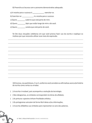 8) Preencha as lacunas com o pronome demonstrativo adequado.

     a) A receita para o sucesso é ____________: exercitar-se.
     b) Exercitar-se: ____________ é a receita para o sucesso.
     c) Quero ________ caderno que está perto de mim.
     d) Quero ________ lápis que estão longe de mim e de você.
     e) Quero ________ caneta que está perto de você.


       9) Cite duas situações cotidianas em que você precisa fazer uso da escrita e explique os
       motivos por que necessita utilizar esse meio de expressão.




       10) Escreva, nos parênteses, C ou E, conforme você considere as afirmativas acerca da história
       da escrita como certas ou erradas.


     ( ) A escrita é mutável, pois acompanha a evolução da tecnologia.
     ( ) Nos ideogramas, os símbolos correspondem às letras do alfabeto.
     ( ) As pinturas rupestres tinham finalidade artística.
     ( ) Os pictogramas veiculam de forma fácil ideias e/ou informações.
     ( ) A escrita alfabética usa símbolos para representar os sons das palavras.




             8.° ano | LÍNGUA PORTUGUESA Ensino Fundamental
52
 