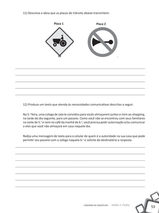 11) Descreva a ideia que as placas de trânsito abaixo transmitem.


                       Placa 1                         Placa 2




12) Produza um texto que atenda às necessidades comunicativas descritas a seguir.


Na 5.a feira, uma colega de sala te convidou para vocês almoçarem juntos e irem ao shopping,
na tarde do dia seguinte, para um passeio. Como você não se encontrou com seus familiares
na noite de 5.a e nem no café da manhã de 6.a, você precisa pedir autorização e/ou comunicar
a eles que você não almoçará em casa naquele dia.


Redija uma mensagem de texto para o celular de quem é a autoridade na sua casa que pode
permitir seu passeio com a colega naquela 6.a e solicite do destinatário a resposta.




                                             CADERNO DE EXERCÍCIOS   Saber e Fazer
                                                                                               53
 