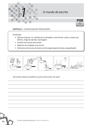 1
           UNIDADE
                                               O mundo da escrita


                                                                                        POR

     CAPíTULO 2 – A EStRutuRA DO tEXtO ESCRItO

     Conteúdos:
       • Gêneros textuais: lei, verbete de enciclopédia, carta formal, cartaz, recado oral,
          bilhete, artigo de opinião, reportagem
       • O texto instrucional não verbal
       • Registros da oralidade e da escrita
       • Elementos estruturais do texto escrito (organização de ideias, paragrafação)




     13) O texto anterior classifica-se como instrucional. Por quê?




          8.° ANO | LÍNGuA PORtuGuESA ENSINO FuNDAMENtAL
54
 