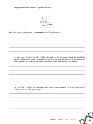 14) Agora, trabalhe com este segmento do texto:




Que informações estão sendo veiculadas por meio dessa imagem?




     15) Com base no segmento selecionado, crie um texto em linguagem verbal que veicule as
     mesmas informações e que cumpra finalidade comunicativa semelhante. Imagine que seu
     texto vá constar no verso do envelope do produto como instrução ao consumidor.




      16) Por que os textos em linguagem não verbal habitualmente são mais adequados à
     compreensão imediata de instruções?




                                                CADERNO DE EXERCÍCIOS   Saber e Fazer
                                                                                              55
 