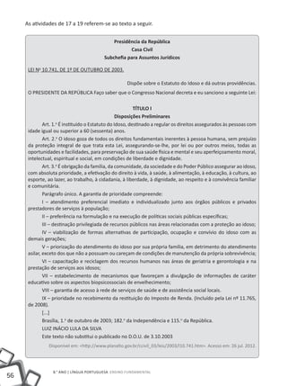As atividades de 17 a 19 referem-se ao texto a seguir.


                                                 Presidência da República
                                                        Casa Civil
                                             Subchefia para Assuntos Jurídicos

         LEI No 10.741, DE 1º DE OUTUBRO DE 2003.

     	                                                  Dispõe sobre o Estatuto do Idoso e dá outras providências.
         O PRESIDENTE DA REPÚBLICA Faço saber que o Congresso Nacional decreta e eu sanciono a seguinte Lei:

                                                             TÍTULO I
                                                     Disposições Preliminares
                 Art. 1. É instituído o Estatuto do Idoso, destinado a regular os direitos assegurados às pessoas com
                        o

         idade igual ou superior a 60 (sessenta) anos.
                 Art. 2.o O idoso goza de todos os direitos fundamentais inerentes à pessoa humana, sem prejuízo
         da proteção integral de que trata esta Lei, assegurando-se-lhe, por lei ou por outros meios, todas as
         oportunidades e facilidades, para preservação de sua saúde física e mental e seu aperfeiçoamento moral,
         intelectual, espiritual e social, em condições de liberdade e dignidade.
                 Art. 3.o É obrigação da família, da comunidade, da sociedade e do Poder Público assegurar ao idoso,
         com absoluta prioridade, a efetivação do direito à vida, à saúde, à alimentação, à educação, à cultura, ao
         esporte, ao lazer, ao trabalho, à cidadania, à liberdade, à dignidade, ao respeito e à convivência familiar
         e comunitária.
                 Parágrafo único. A garantia de prioridade compreende:
                 I – atendimento preferencial imediato e individualizado junto aos órgãos públicos e privados
         prestadores de serviços à população;
                 II – preferência na formulação e na execução de políticas sociais públicas específicas;
                 III – destinação privilegiada de recursos públicos nas áreas relacionadas com a proteção ao idoso;
                 IV – viabilização de formas alternativas de participação, ocupação e convívio do idoso com as
         demais gerações;
                 V – priorização do atendimento do idoso por sua própria família, em detrimento do atendimento
         asilar, exceto dos que não a possuam ou careçam de condições de manutenção da própria sobrevivência;
                 VI – capacitação e reciclagem dos recursos humanos nas áreas de geriatria e gerontologia e na
         prestação de serviços aos idosos;
                 VII – estabelecimento de mecanismos que favoreçam a divulgação de informações de caráter
         educativo sobre os aspectos biopsicossociais de envelhecimento;
                 VIII – garantia de acesso à rede de serviços de saúde e de assistência social locais.
                 IX – prioridade no recebimento da restituição do Imposto de Renda. (Incluído pela Lei nº 11.765,
         de 2008).
                 [...]
                 Brasília, 1.o de outubro de 2003; 182.o da Independência e 115.o da República.
                 LUIZ INÁCIO LULA DA SILVA
                 Este texto não substitui o publicado no D.O.U. de 3.10.2003
                  Disponível em: <http://www.planalto.gov.br/ccivil_03/leis/2003/l10.741.htm>. Acesso em: 26 jul. 2012.




                    8.° ano | LÍNGUA PORTUGUESA Ensino Fundamental
56
 