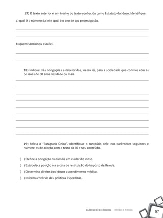 17) O texto anterior é um trecho do texto conhecido como Estatuto do Idoso. Identifique

a) qual é o número da lei e qual é o ano de sua promulgação.




b) quem sancionou essa lei.




     18) Indique três obrigações estabelecidas, nessa lei, para a sociedade que convive com as
     pessoas de 60 anos de idade ou mais.




     19) Releia o “Parágrafo Único”. Identifique o conteúdo dele nos parênteses seguintes e
     numere-os de acordo com o texto da lei e seu conteúdo.


  ( ) Define a obrigação da família em cuidar do idoso.
  ( ) Estabelece posição na escala de restituição do Imposto de Renda.
  ( ) Determina direito dos idosos a atendimento médico.
  ( ) Informa critérios das políticas específicas.




                                                     CADERNO DE EXERCÍCIOS   Saber e Fazer
                                                                                                 57
 