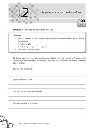 2
           UNIDADE
                                            As palavras velam e desvelam


                                                                                       POR

     CAPíTULO 3 – O QuE SOu E O QuE DIGO QuE SOu

     Conteúdos:
       • Gêneros textuais: poema, tirinha, anúncio publicitário, cartão, fábula, carta informal
       • Concordância
       • Período e oração
       • Período simples e período composto
       • Estrutura do período simples



     20) Releia o poema “Das palavras aéreas”, de Cecília Meireles, na página de abertura da
     unidade 2 de seu livro-texto. Em seguida, transcreva nas lacunas um trecho que comprova
     que as palavras


     a) têm poder misterioso.




     b) dão significado à vida.




     c) podem ser sinônimo de felicidade.




     d) podem prejudicar as pessoas.




           8.° ANO | LÍNGuA PORtuGuESA ENSINO FuNDAMENtAL
58
 