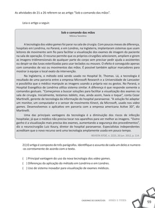 As atividades de 21 a 26 referem-se ao artigo “Sob o comando das mãos”.


     Leia o artigo a seguir.


                                   Sob o comando das mãos
                                          Mônica Tarantino


       A tecnologia dos video games foi parar na sala de cirurgia. Com poucos meses de diferença,
 hospitais em Londrina, no Paraná, e em Londres, na Inglaterra, implantaram sistemas que usam
 leitores de movimento sem fio para facilitar a visualização dos exames de imagem do paciente
 na sala de operação. O recurso permite que os próprios cirurgiões selecionem, ampliem e girem
 as imagens tridimensionais de qualquer parte do corpo sem precisar pedir ajuda a assistentes
 ou despir-se das luvas esterilizadas para usar teclados ou mouses. O efeito é conseguido apenas
 com comandos de voz ou movimentos das mãos. É possível também aplicar marcadores para
 mostrar à equipe o local exato da intervenção.
       Na Inglaterra, o método está sendo usado no Hospital St. Thomas. Lá, a tecnologia é
 resultado de uma parceria entre a empresa Microsoft Research e a Universidade de Lancaster
 e possibilita que o médico manipule as imagens usando a própria voz ou gestos. No Paraná, o
 Hospital Evangélico de Londrina utiliza sistema similar. A diferença é que responde somente a
 comandos gestuais. “Começamos a buscar soluções para facilitar a visualização dos exames na
 sala de cirurgia. Inicialmente, testamos tablets, mas, ainda assim, havia o toque”, conta Cezar
 Martinelli, gerente de tecnologia da informação do hospital paranaense. “A solução foi adaptar
 um monitor, um computador e o sensor de movimento Kinect, da Microsoft, usado nos video
 games. Desenvolvemos o aplicativo em parceria com a empresa americana Active 3D”, diz
 Martinelli.
       Uma das principais vantagens da tecnologia é a diminuição dos riscos de infecção
 hospitalar, já que o médico não precisa tocar nos aparelhos para ver melhor as imagens. “Outro
 ganho é a visualização mais precisa dos exames, aumentando a segurança dos procedimentos”,
 diz o neurocirurgião Luiz Koury, diretor do hospital paranaense. Especialistas independentes
 acreditam que o novo recurso será uma tecnologia amplamente usada em pouco tempo.
                                                             REVISTA ISTOÉ, n. 2223, 20 jun. 2012, p. 114.


     21) O artigo é composto de três parágrafos. Identifique o assunto de cada um deles e numere-
     -os corretamente de acordo com o texto.


     ( ) Principal vantagem do uso da nova tecnologia dos video games.
     ( ) Diferenças da aplicação do método em Londrina e em Londres.
     ( ) Uso de sistema inovador para visualização de exames médicos.




                                                     CADERNO DE EXERCÍCIOS   Saber e Fazer
                                                                                                             59
 