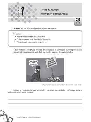 1
             UNIDADE
                                                 O ser humano:
                                                 conexões com o meio

                                                                                                       CIE

        CAPíTULO 1 – uM SER HuMANO BIOLÓGICO E CuLtuRAL

        Conteúdos:
          • As diferentes dimensões do humano
          • O ser humano – uma abordagem filogenética
          • Paleontologia e a genética em parceria



        1) O ser humano é constituído de várias dimensões que se entrelaçam e se integram. Analise
        a charge sobre os anseios da sociedade que mostra algumas dessas dimensões.




                                                     Disponível em: <www.cicero.art.br>. Acesso em: 3 out. 2012.


         Explique a importância das dimensões humanas apresentadas na charge para o
    desenvolvimento do ser humano.




             8.° aNO | cIêNcIas ENSINO FuNDAMENtAL
6
 