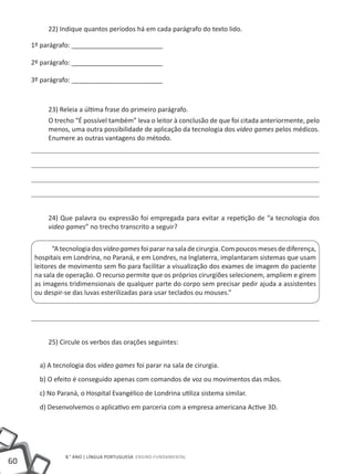 22) Indique quantos períodos há em cada parágrafo do texto lido.

     1º parágrafo: _________________________

     2º parágrafo: _________________________

     3º parágrafo: _________________________



          23) Releia a última frase do primeiro parágrafo.
          O trecho “É possível também” leva o leitor à conclusão de que foi citada anteriormente, pelo
          menos, uma outra possibilidade de aplicação da tecnologia dos video games pelos médicos.
          Enumere as outras vantagens do método.




          24) Que palavra ou expressão foi empregada para evitar a repetição de “a tecnologia dos
          video games” no trecho transcrito a seguir?


            “A tecnologia dos video games foi parar na sala de cirurgia. Com poucos meses de diferença,
      hospitais em Londrina, no Paraná, e em Londres, na Inglaterra, implantaram sistemas que usam
      leitores de movimento sem fio para facilitar a visualização dos exames de imagem do paciente
      na sala de operação. O recurso permite que os próprios cirurgiões selecionem, ampliem e girem
      as imagens tridimensionais de qualquer parte do corpo sem precisar pedir ajuda a assistentes
      ou despir-se das luvas esterilizadas para usar teclados ou mouses.”




          25) Circule os verbos das orações seguintes:


       a) A tecnologia dos video games foi parar na sala de cirurgia.
       b) O efeito é conseguido apenas com comandos de voz ou movimentos das mãos.
       c) No Paraná, o Hospital Evangélico de Londrina utiliza sistema similar.
       d) Desenvolvemos o aplicativo em parceria com a empresa americana Active 3D.




                8.° ano | LÍNGUA PORTUGUESA Ensino Fundamental
60
 