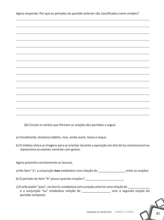 Agora responda: Por que os períodos da questão anterior são classificados como simples?




     26) Circule os verbos que formam as orações dos períodos a seguir.


a) Inicialmente, testamos tablets, mas, ainda assim, havia o toque.

b) O médico checa as imagens para se orientar durante a operação em tela de luz convencional ou
   reposiciona os exames somente com gestos.


Agora preencha corretamente as lacunas.

a) No item “a”, a conjunção mas estabelece uma relação de ________________ entre as orações.

b) O período do item “b” possui quantas orações? _______________________

c) O articulador "para", no item b, estabelece com a oração anterior uma relação de _____________
   e a conjunção "ou" estabelece relação de _________________ com a segunda oração do
   período composto.



                                                   CADERNO DE EXERCÍCIOS   Saber e Fazer
                                                                                                    61
 