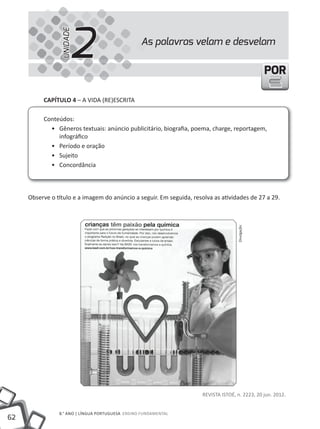 2
                 UNIDADE
                                                  As palavras velam e desvelam


                                                                                                  POR

          CAPíTULO 4 – A VIDA (RE)ESCRItA

          Conteúdos:
            • Gêneros textuais: anúncio publicitário, biografia, poema, charge, reportagem,
               infográfico
            • Período e oração
            • Sujeito
            • Concordância



     Observe o título e a imagem do anúncio a seguir. Em seguida, resolva as atividades de 27 a 29.




                                                                                     Divulgação




                                                                      REVIStA IStOÉ, n. 2223, 20 jun. 2012.


                8.° ANO | LÍNGuA PORtuGuESA ENSINO FuNDAMENtAL
62
 