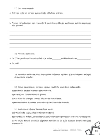 27) Faça o que se pede.

a) Retire do texto um período que contradiz o título do anúncio.



b) Procure no texto pistas para responder à seguinte questão: de que tipo de química as crianças
   não gostam?




     28) Preencha as lacunas:

a) Em “Crianças têm paixão pela química”, o verbo _________está flexionado no _____________.

b) Por quê?




     29) Reformule a frase-título da propaganda, colocando a palavra que desempenha a função
     de sujeito no singular.



     30) Circule os verbos dos períodos a seguir e sublinhe o sujeito de cada oração.
  a) Estudantes e tubos de ensaio convivem bem.
  b) Na Basf, nós transformamos a química.
  c) Nas mãos das crianças, começa o futuro da humanidade.
  d) Em laboratórios atraentes, o ensino da química torna-se divertido.


     31) Sublinhe o predicado das orações a seguir.
  a) O Neandertal surgiu antes do homem moderno.
  b) Durante a pré-história, os Neandertais conviveram como primos dos primeiros Homo sapiens.
  c) Por muito tempo, cientistas cogitaram também se as duas espécies teriam interagido
  sexualmente.


                                                   CADERNO DE EXERCÍCIOS   Saber e Fazer
                                                                                                   63
 