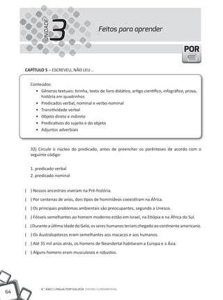 3
              UNIDADE
                                               Feitos para aprender


                                                                                             POR

     CAPíTULO 5 – ESCREVEu, NÃO LEu...


       Conteúdos:
         • Gêneros textuais: tirinha, texto de livro didático, artigo científico, infográfico, prova,
            história em quadrinhos
         • Predicados verbal, nominal e verbo-nominal
         • transitividade verbal
         • Objeto direto e indireto
         • Predicativos do sujeito e do objeto
         • Adjuntos adverbiais



       32) Circule o núcleo do predicado, antes de preencher os parênteses de acordo com o
       seguinte código:


       1. predicado verbal
       2. predicado nominal


     ( ) Nossos ancestrais viveram na Pré-história.
     ( ) Por centenas de anos, dois tipos de hominídeos coexistiram na áfrica.
     ( ) Os principais problemas ambientais são preocupantes, segundo a unesco.
     ( ) Fósseis semelhantes ao homem moderno estão em Israel, na Etiópia e na áfrica do Sul.
     ( ) Durante a última Idade do Gelo, os seres humanos teriam chegado ao continente americano.
     ( ) Os Australopitecos eram semelhantes aos macacos e aos humanos.
     ( ) Até 35 mil anos atrás, os homens de Neandertal habitaram a Europa e a ásia.
     ( ) Alguns homens eram musculosos e robustos.




             8.° ANO | LÍNGuA PORtuGuESA ENSINO FuNDAMENtAL
64
 