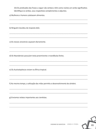 33) Os predicados das frases a seguir são verbais e têm como núcleo um verbo significativo.
      Identifique os verbos, seus respectivos complementos e adjuntos.

a) Mulheres e homens coletavam alimentos.




b) Ninguém duvidou da resposta dele.




c) Os nossos ancestrais caçavam diariamente.




d) Os Neandertais possuíam testa proeminente e mandíbulas fortes.




e) Os Australopitecos viviam na África tropical.




f) Ao mesmo tempo, a utilização das mãos permitiu o desenvolvimento do cérebro.




g) Enviamos relatos importantes aos cientistas.




                                                   CADERNO DE EXERCÍCIOS   Saber e Fazer
                                                                                                    65
 