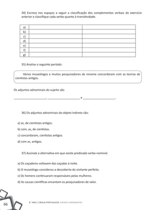 34) Escreva nos espaços a seguir a classificação dos complementos verbais do exercício
          anterior e classifique cada verbo quanto à transitividade.


           a)
           b)
           c)
           d)
           e)
           f)
           g)

          35) Analise o seguinte período:


            Vários museólogos e muitos pesquisadores de renome concordaram com as teorias de
      cientistas antigos.


     Os adjuntos adnominais do sujeito são

     ____________________, ____________________ e ____________________.



          36) Os adjuntos adnominais do objeto indireto são:


       a) as, de cientistas antigos.
       b) com, as, de cientistas.
       c) concordaram, cientistas antigos.
       d) com as, antigos.


          37) Assinale a alternativa em que existe predicado verbo-nominal.


       a) Os caçadores voltavam das caçadas à noite.
       b) O museólogo considerou a descoberta do visitante perfeita.
       c) Os homens continuaram responsáveis pelas mulheres.
       d) As causas científicas encantam os pesquisadores de valor.




                8.° ano | LÍNGUA PORTUGUESA Ensino Fundamental
66
 