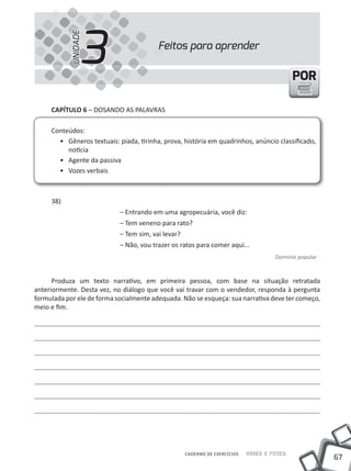 3
            UNIDADE
                                         Feitos para aprender

                                                                                            POR

     CAPíTULO 6 – DOSANDO AS PALAVRAS

     Conteúdos:
       • Gêneros textuais: piada, tirinha, prova, história em quadrinhos, anúncio classificado,
          notícia
       • Agente da passiva
       • Vozes verbais



     38)
                            – Entrando em uma agropecuária, você diz:
                            – tem veneno para rato?
                            – tem sim, vai levar?
                            – Não, vou trazer os ratos para comer aqui...
                                                                                     Domínio popular



      Produza um texto narrativo, em primeira pessoa, com base na situação retratada
anteriormente. Desta vez, no diálogo que você vai travar com o vendedor, responda à pergunta
formulada por ele de forma socialmente adequada. Não se esqueça: sua narrativa deve ter começo,
meio e fim.




                                                    CADERNO DE EXERCÍCIOS   Saber e Fazer
                                                                                                       67
 