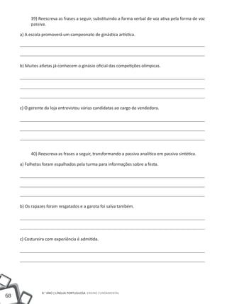 39) Reescreva as frases a seguir, substituindo a forma verbal de voz ativa pela forma de voz
          passiva.

     a) A escola promoverá um campeonato de ginástica artística.




     b) Muitos atletas já conhecem o ginásio oficial das competições olímpicas.




     c) O gerente da loja entrevistou várias candidatas ao cargo de vendedora.




          40) Reescreva as frases a seguir, transformando a passiva analítica em passiva sintética.

     a) Folhetos foram espalhados pela turma para informações sobre a festa.




     b) Os rapazes foram resgatados e a garota foi salva também.




     c) Costureira com experiência é admitida.




                8.° ano | LÍNGUA PORTUGUESA Ensino Fundamental
68
 