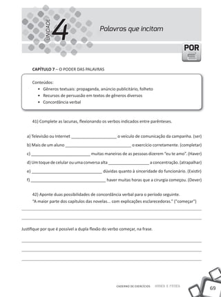 4
            UNIDADE
                                          Palavras que incitam

                                                                                            POR

     CAPíTULO 7 – O PODER DAS PALAVRAS

     Conteúdos:
       • Gêneros textuais: propaganda, anúncio publicitário, folheto
       • Recursos de persuasão em textos de gêneros diversos
       • Concordância verbal



     41) Complete as lacunas, flexionando os verbos indicados entre parênteses.


  a) televisão ou Internet ____________________ o veículo de comunicação da campanha. (ser)
  b) Mais de um aluno _____________________________ o exercício corretamente. (completar)
  c) __________________________ muitas maneiras de as pessoas dizerem “eu te amo”. (Haver)
  d) um toque de celular ou uma conversa alta __________________ a concentração. (atrapalhar)
  e) _______________________________ dúvidas quanto à sinceridade do funcionário. (Existir)
  f) _________________________________ haver muitas horas que a cirurgia começou. (Dever)


     42) Aponte duas possibilidades de concordância verbal para o período seguinte.
     “A maior parte dos capítulos das novelas... com explicações esclarecedoras.” ("começar")




Justifique por que é possível a dupla flexão do verbo começar, na frase.




                                                    CADERNO DE EXERCÍCIOS   Saber e Fazer
                                                                                                  69
 