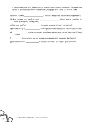 43) Complete as lacunas, flexionando os verbos indicados entre parênteses. Se necessário,
       reveja os quadros explicativos dessa matéria, nas páginas de 129 a 131 do livro-texto.


     a) Jovens e velhos ____________________ à pesquisa de opinião. (responderá/responderão)
     b) Nem outdoor nem panfleto, nada _____________________ eleger aquele candidato do
         bairro. (conseguiu/ conseguiram)
     c) Notebook ou iPad ________________ sorteado agora na gincana? (será/serão)
     d) Mais de um rapaz ________________ notificação da diretoria da escola. (recebeu/receberam)
     e) _________________ muitas pessoas no pátio da escola agora, no horário do recreio. (Existe/
          Existem)
     f) __________ cinco minutos que ele abriu a porta da geladeira outra vez. (Faz/Fazem)
     g) Soluções diversas ______________ haver para problema tão simples. (Deve/Devem)




             8.° ano | LÍNGUA PORTUGUESA Ensino Fundamental
70
 