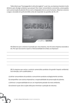 Todos dizem que “A propaganda é a alma do negócio” e, por isso, as empresas investem muito
     dinheiro para divulgar produtos que possam lhes trazer consumidores conscientes, preocupados
     com a preservação do planeta Terra e com a integração entre os seres humanos. Observe o anúncio
     a seguir, veiculado em junho de 2010, antes de responder às questões de 45 a 47.




                                                                             Divulgação
          45) Observe que o anúncio é assinado por uma empresa, mas há outra empresa associada a
          ela. Por que isso ocorre e qual é a intencionalidade de ambas as empresas?




          46) A empresa que assina o anúncio comercializa produtos de grande impacto ambiental.
          Sua intenção, com a publicidade, é


       a) alertar consumidores do produto a consumirem produtos ecologicamente corretos.
       b) compartilhar com outros empresários a responsabilidade de preservação do planeta.
       c) diminuir a responsabilidade de ser um importante poluidor do meio ambiente.
       d) esclarecer quais são as ações dela para minimizar a poluição da natureza.




                8.° ano | LÍNGUA PORTUGUESA Ensino Fundamental
72
 