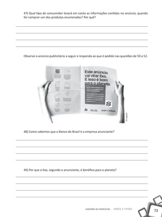 47) Qual tipo de consumidor levará em conta as informações contidas no anúncio, quando
for comprar um dos produtos enumerados? Por quê?




Observe o anúncio publicitário a seguir e responda ao que é pedido nas questões de 50 a 52.




                                                                             Divulgação

48) Como sabemos que o Banco do Brasil é a empresa anunciante?




49) Por que o lixo, segundo o anunciante, é benéfico para o planeta?




                                             CADERNO DE EXERCÍCIOS   Saber e Fazer
                                                                                              73
 
