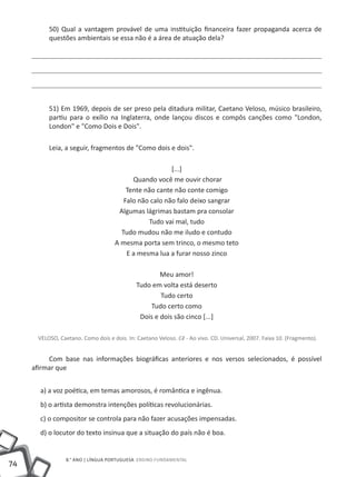 50) Qual a vantagem provável de uma instituição financeira fazer propaganda acerca de
          questões ambientais se essa não é a área de atuação dela?




          51) Em 1969, depois de ser preso pela ditadura militar, Caetano Veloso, músico brasileiro,
          partiu para o exílio na Inglaterra, onde lançou discos e compôs canções como "London,
          London" e "Como Dois e Dois".

          Leia, a seguir, fragmentos de "Como dois e dois".

                                                       [...]
                                          Quando você me ouvir chorar
                                        Tente não cante não conte comigo
                                       Falo não calo não falo deixo sangrar
                                     Algumas lágrimas bastam pra consolar
                                               Tudo vai mal, tudo
                                      Tudo mudou não me iludo e contudo
                                    A mesma porta sem trinco, o mesmo teto
                                        E a mesma lua a furar nosso zinco

                                                     Meu amor!
                                             Tudo em volta está deserto
                                                     Tudo certo
                                                 Tudo certo como
                                              Dois e dois são cinco [...]

      VELOSO, Caetano. Como dois e dois. In: Caetano Veloso. Cê - Ao vivo. CD. Universal, 2007. Faixa 10. (Fragmento).


          Com base nas informações biográficas anteriores e nos versos selecionados, é possível
     afirmar que


       a) a voz poética, em temas amorosos, é romântica e ingênua.
       b) o artista demonstra intenções políticas revolucionárias.
       c) o compositor se controla para não fazer acusações impensadas.
       d) o locutor do texto insinua que a situação do país não é boa.


                 8.° ano | LÍNGUA PORTUGUESA Ensino Fundamental
74
 